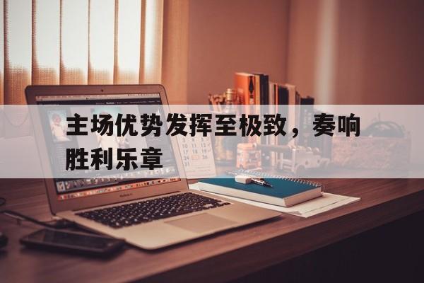 九游体育在线-关于主场优势发挥至极致，奏响胜利乐章的信息