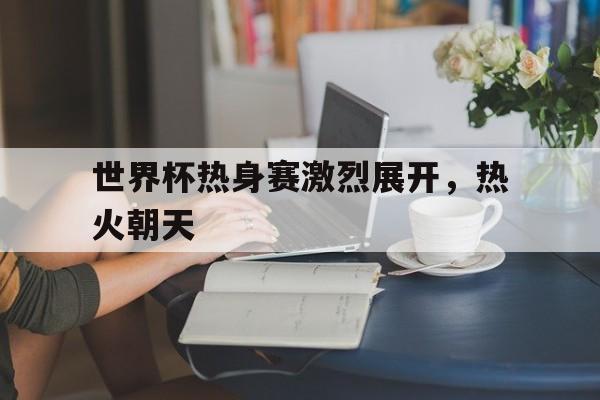 九游体育网页版入口-世界杯热身赛激烈展开，热火朝天