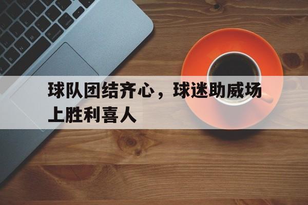九游体育入口-包含球队团结齐心，球迷助威场上胜利喜人的词条