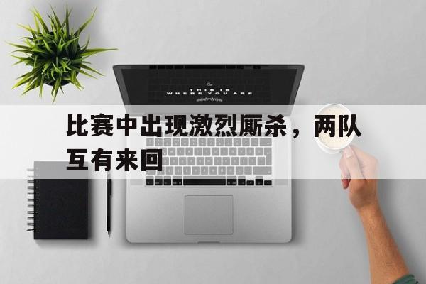 九游体育中国官网-比赛中出现激烈厮杀，两队互有来回